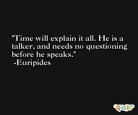 Time will explain it all. He is a talker, and needs no questioning before he speaks. -Euripides