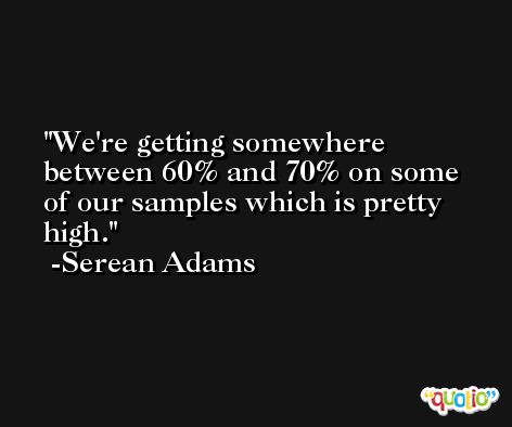 We're getting somewhere between 60% and 70% on some of our samples which is pretty high. -Serean Adams