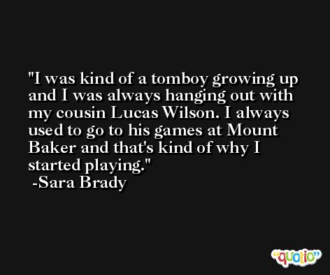 I was kind of a tomboy growing up and I was always hanging out with my cousin Lucas Wilson. I always used to go to his games at Mount Baker and that's kind of why I started playing. -Sara Brady