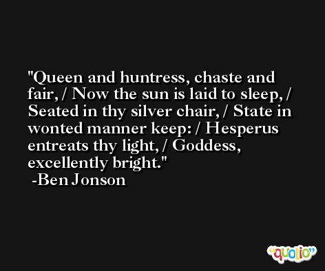 Queen and huntress, chaste and fair, / Now the sun is laid to sleep, / Seated in thy silver chair, / State in wonted manner keep: / Hesperus entreats thy light, / Goddess, excellently bright. -Ben Jonson