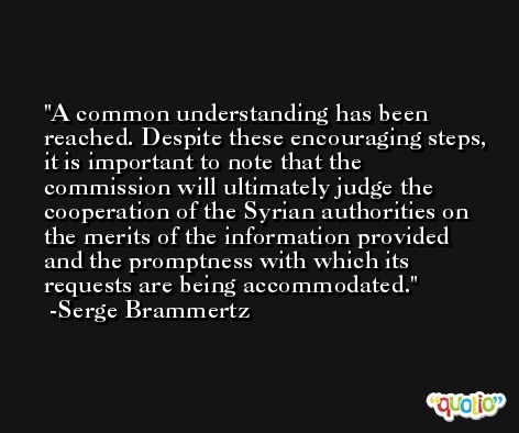 A common understanding has been reached. Despite these encouraging steps, it is important to note that the commission will ultimately judge the cooperation of the Syrian authorities on the merits of the information provided and the promptness with which its requests are being accommodated. -Serge Brammertz