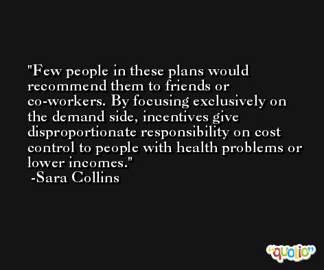 Few people in these plans would recommend them to friends or co-workers. By focusing exclusively on the demand side, incentives give disproportionate responsibility on cost control to people with health problems or lower incomes. -Sara Collins