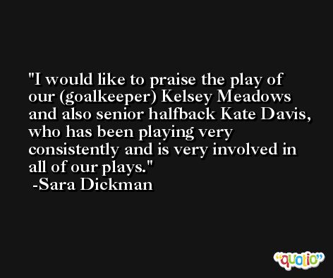 I would like to praise the play of our (goalkeeper) Kelsey Meadows and also senior halfback Kate Davis, who has been playing very consistently and is very involved in all of our plays. -Sara Dickman