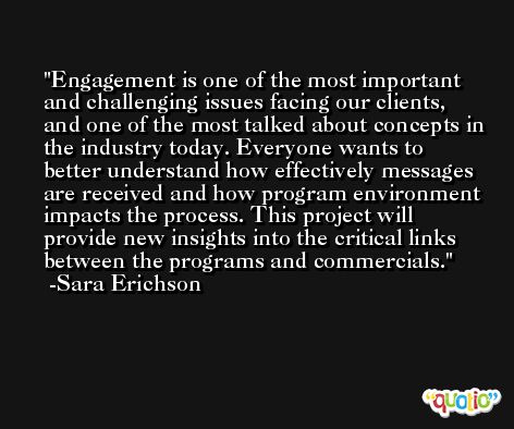 Engagement is one of the most important and challenging issues facing our clients, and one of the most talked about concepts in the industry today. Everyone wants to better understand how effectively messages are received and how program environment impacts the process. This project will provide new insights into the critical links between the programs and commercials. -Sara Erichson