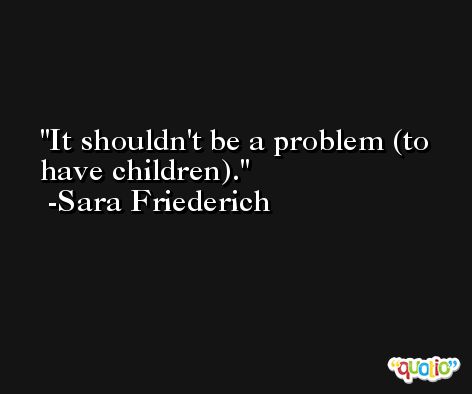 It shouldn't be a problem (to have children). -Sara Friederich