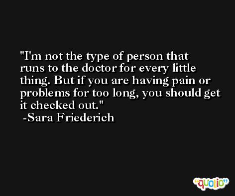 I'm not the type of person that runs to the doctor for every little thing. But if you are having pain or problems for too long, you should get it checked out. -Sara Friederich