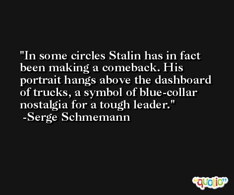 In some circles Stalin has in fact been making a comeback. His portrait hangs above the dashboard of trucks, a symbol of blue-collar nostalgia for a tough leader. -Serge Schmemann