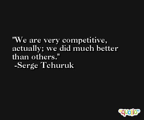 We are very competitive, actually; we did much better than others. -Serge Tchuruk