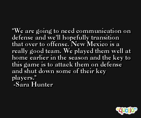 We are going to need communication on defense and we'll hopefully transition that over to offense. New Mexico is a really good team. We played them well at home earlier in the season and the key to this game is to attack them on defense and shut down some of their key players. -Sara Hunter