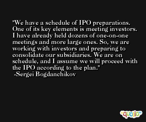 We have a schedule of IPO preparations. One of its key elements is meeting investors. I have already held dozens of one-on-one meetings and more large ones. So, we are working with investors and preparing to consolidate our subsidiaries. We are on schedule, and I assume we will proceed with the IPO according to the plan. -Sergei Bogdanchikov