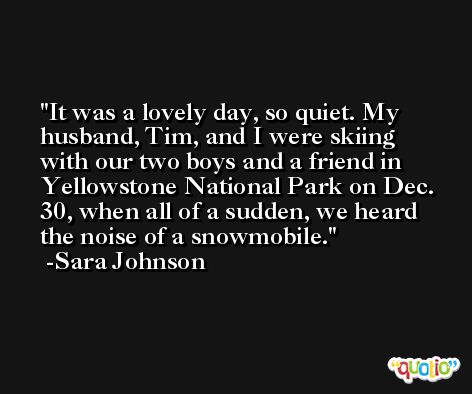 It was a lovely day, so quiet. My husband, Tim, and I were skiing with our two boys and a friend in Yellowstone National Park on Dec. 30, when all of a sudden, we heard the noise of a snowmobile. -Sara Johnson