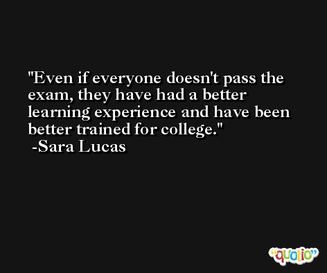 Even if everyone doesn't pass the exam, they have had a better learning experience and have been better trained for college. -Sara Lucas