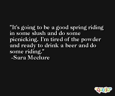It's going to be a good spring riding in some slush and do some picnicking. I'm tired of the powder and ready to drink a beer and do some riding. -Sara Mcclure