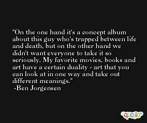 On the one hand it's a concept album about this guy who's trapped between life and death, but on the other hand we didn't want everyone to take it so seriously. My favorite movies, books and art have a certain duality - art that you can look at in one way and take out different meanings. -Ben Jorgensen