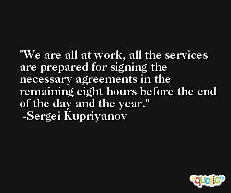 We are all at work, all the services are prepared for signing the necessary agreements in the remaining eight hours before the end of the day and the year. -Sergei Kupriyanov