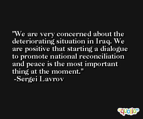 We are very concerned about the deteriorating situation in Iraq. We are positive that starting a dialogue to promote national reconciliation and peace is the most important thing at the moment. -Sergei Lavrov