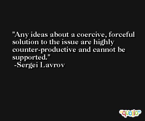 Any ideas about a coercive, forceful solution to the issue are highly counter-productive and cannot be supported. -Sergei Lavrov