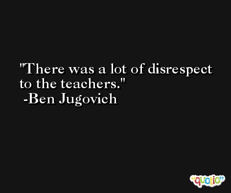 There was a lot of disrespect to the teachers. -Ben Jugovich