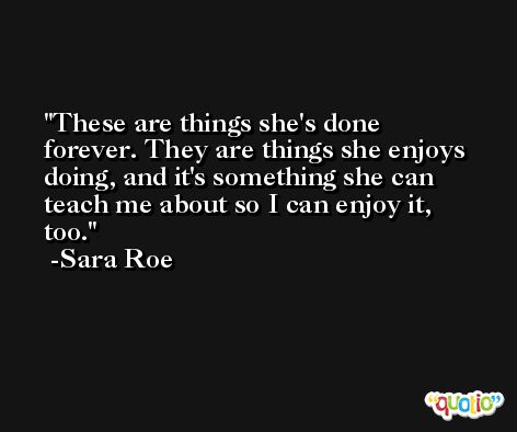 These are things she's done forever. They are things she enjoys doing, and it's something she can teach me about so I can enjoy it, too. -Sara Roe