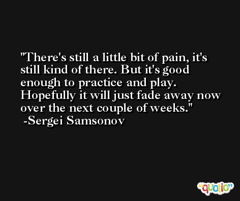 There's still a little bit of pain, it's still kind of there. But it's good enough to practice and play. Hopefully it will just fade away now over the next couple of weeks. -Sergei Samsonov