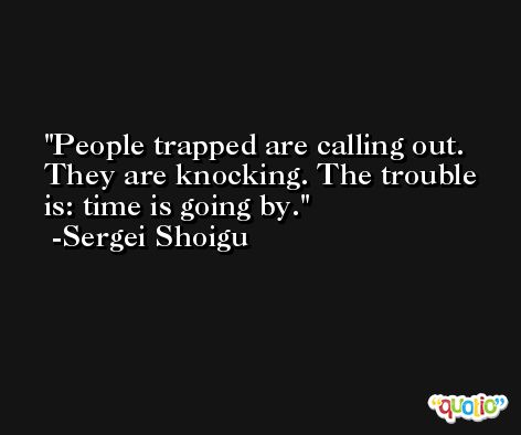 People trapped are calling out. They are knocking. The trouble is: time is going by. -Sergei Shoigu