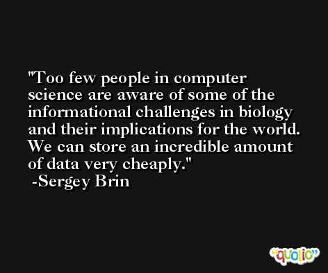 Too few people in computer science are aware of some of the informational challenges in biology and their implications for the world. We can store an incredible amount of data very cheaply. -Sergey Brin