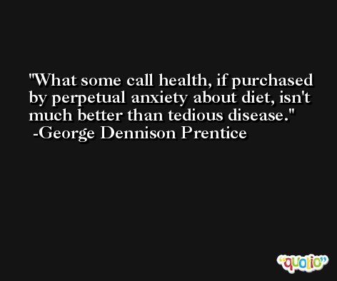 What some call health, if purchased by perpetual anxiety about diet, isn't much better than tedious disease. -George Dennison Prentice