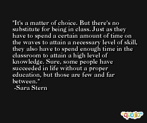 It's a matter of choice. But there's no substitute for being in class. Just as they have to spend a certain amount of time on the waves to attain a necessary level of skill, they also have to spend enough time in the classroom to attain a high level of knowledge. Sure, some people have succeeded in life without a proper education, but those are few and far between. -Sara Stern