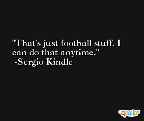 That's just football stuff. I can do that anytime. -Sergio Kindle