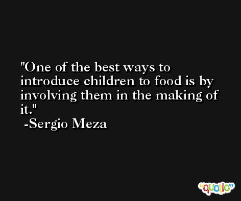 One of the best ways to introduce children to food is by involving them in the making of it. -Sergio Meza
