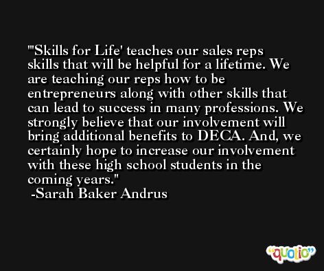 'Skills for Life' teaches our sales reps skills that will be helpful for a lifetime. We are teaching our reps how to be entrepreneurs along with other skills that can lead to success in many professions. We strongly believe that our involvement will bring additional benefits to DECA. And, we certainly hope to increase our involvement with these high school students in the coming years. -Sarah Baker Andrus
