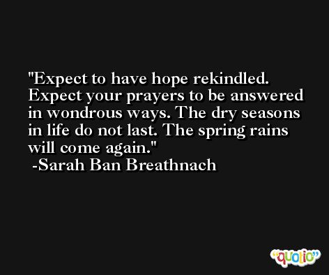 Expect to have hope rekindled. Expect your prayers to be answered in wondrous ways. The dry seasons in life do not last. The spring rains will come again. -Sarah Ban Breathnach