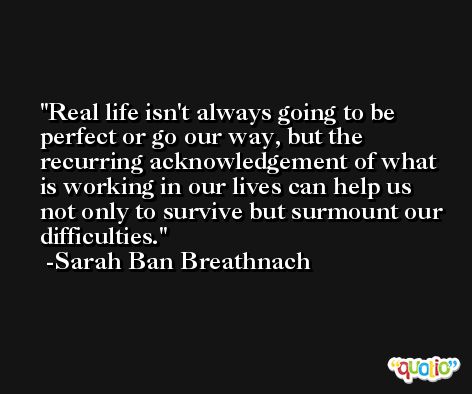 Real life isn't always going to be perfect or go our way, but the recurring acknowledgement of what is working in our lives can help us not only to survive but surmount our difficulties. -Sarah Ban Breathnach