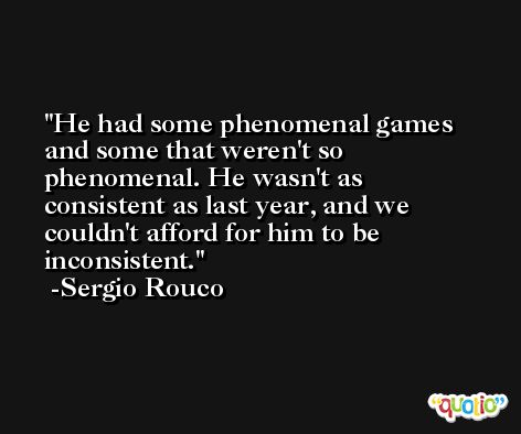 He had some phenomenal games and some that weren't so phenomenal. He wasn't as consistent as last year, and we couldn't afford for him to be inconsistent. -Sergio Rouco