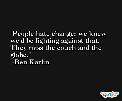 People hate change; we knew we'd be fighting against that. They miss the couch and the globe. -Ben Karlin