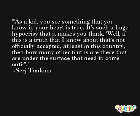 'As a kid, you see something that you know in your heart is true. It's such a huge hypocrisy that it makes you think, 'Well, if this is a truth that I know about that's not officially accepted, at least in this country, then how many other truths are there that are under the surface that need to come out?''. -Serj Tankian