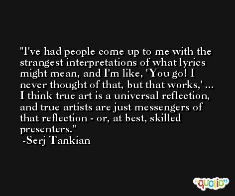 I've had people come up to me with the strangest interpretations of what lyrics might mean, and I'm like, 'You go! I never thought of that, but that works,' ... I think true art is a universal reflection, and true artists are just messengers of that reflection - or, at best, skilled presenters. -Serj Tankian