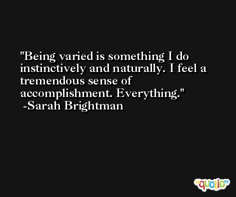 Being varied is something I do instinctively and naturally. I feel a tremendous sense of accomplishment. Everything. -Sarah Brightman