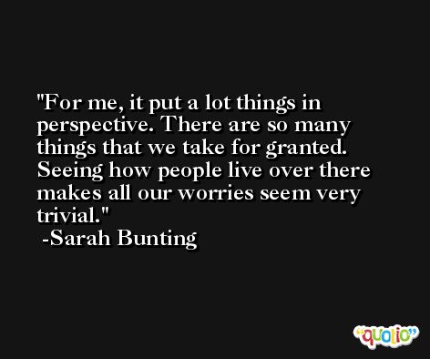 For me, it put a lot things in perspective. There are so many things that we take for granted. Seeing how people live over there makes all our worries seem very trivial. -Sarah Bunting