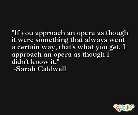 If you approach an opera as though it were something that always went a certain way, that's what you get. I approach an opera as though I didn't know it. -Sarah Caldwell