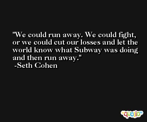 We could run away. We could fight, or we could cut our losses and let the world know what Subway was doing and then run away. -Seth Cohen