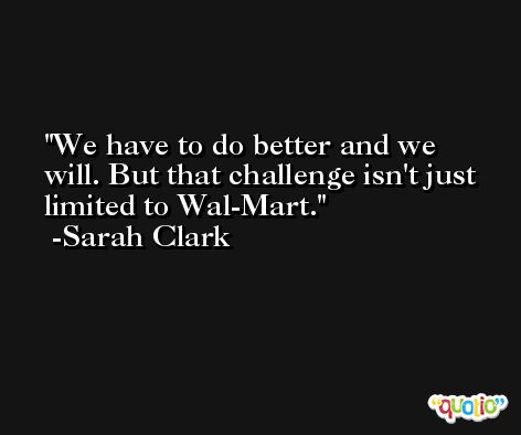We have to do better and we will. But that challenge isn't just limited to Wal-Mart. -Sarah Clark