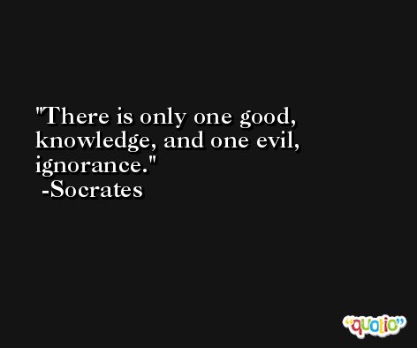 There is only one good, knowledge, and one evil, ignorance. -Socrates