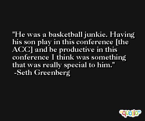 He was a basketball junkie. Having his son play in this conference [the ACC] and be productive in this conference I think was something that was really special to him. -Seth Greenberg
