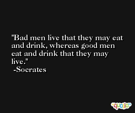Bad men live that they may eat and drink, whereas good men eat and drink that they may live. -Socrates