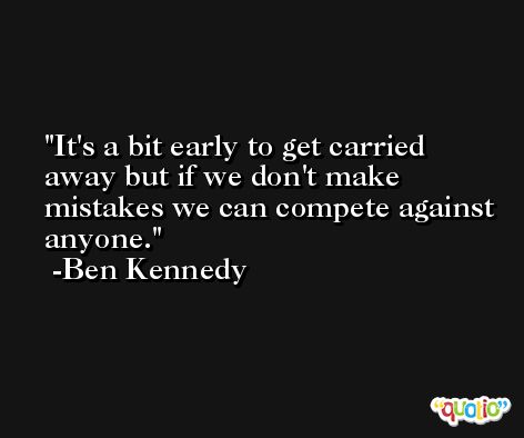 It's a bit early to get carried away but if we don't make mistakes we can compete against anyone. -Ben Kennedy