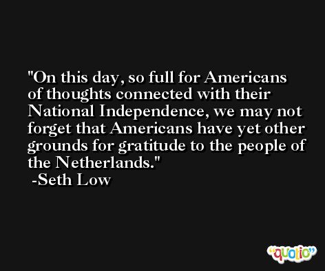 On this day, so full for Americans of thoughts connected with their National Independence, we may not forget that Americans have yet other grounds for gratitude to the people of the Netherlands. -Seth Low