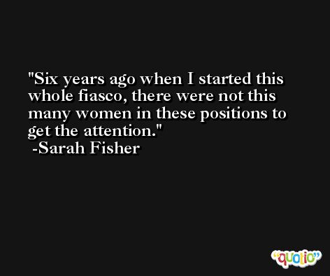 Six years ago when I started this whole fiasco, there were not this many women in these positions to get the attention. -Sarah Fisher