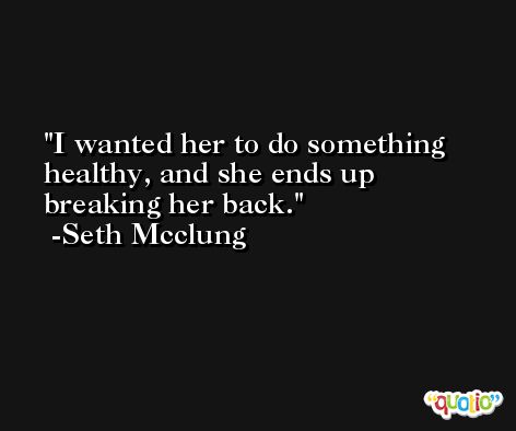 I wanted her to do something healthy, and she ends up breaking her back. -Seth Mcclung