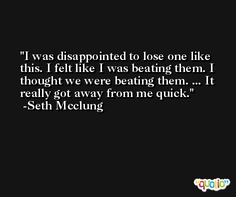 I was disappointed to lose one like this. I felt like I was beating them. I thought we were beating them. ... It really got away from me quick. -Seth Mcclung